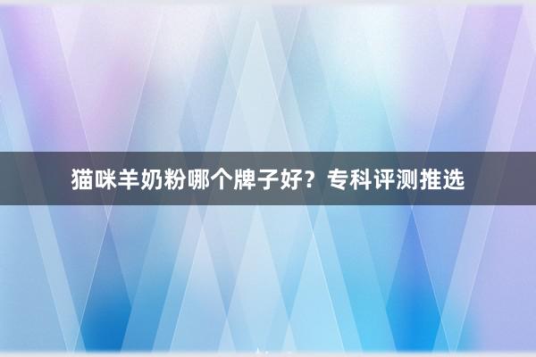 猫咪羊奶粉哪个牌子好？专科评测推选