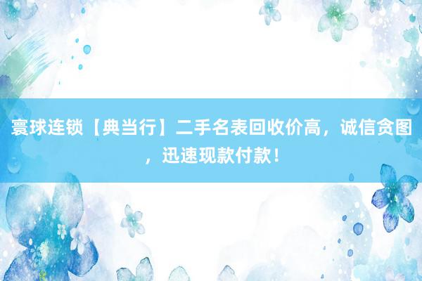 寰球连锁【典当行】二手名表回收价高，诚信贪图，迅速现款付款！