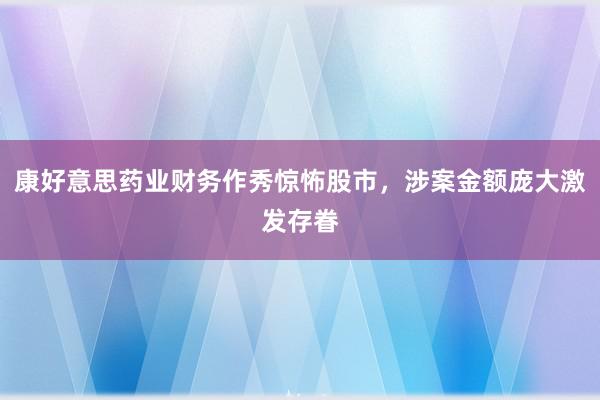 康好意思药业财务作秀惊怖股市，涉案金额庞大激发存眷