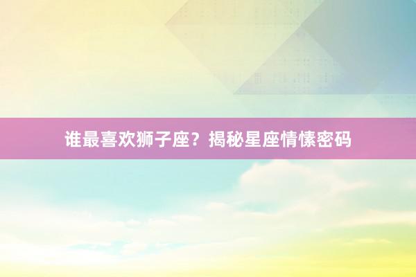 谁最喜欢狮子座？揭秘星座情愫密码